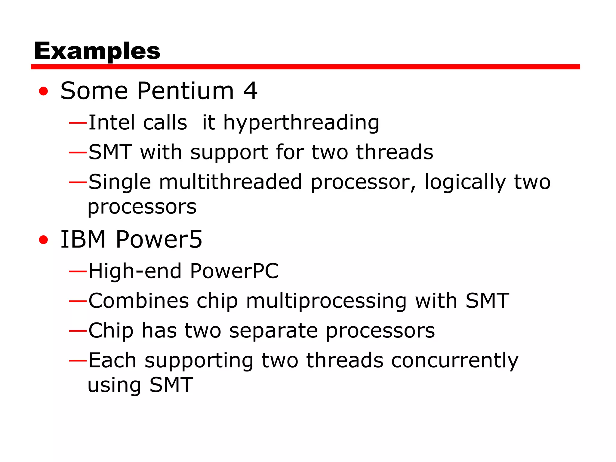 Examples
• Some Pentium 4
—Intel calls it hyperthreading
—SMT with support for two threads
—Single multithreaded processor, logically two
processors
• IBM Power5
—High-end PowerPC
—Combines chip multiprocessing with SMT
—Chip has two separate processors
—Each supporting two threads concurrently
using SMT
 