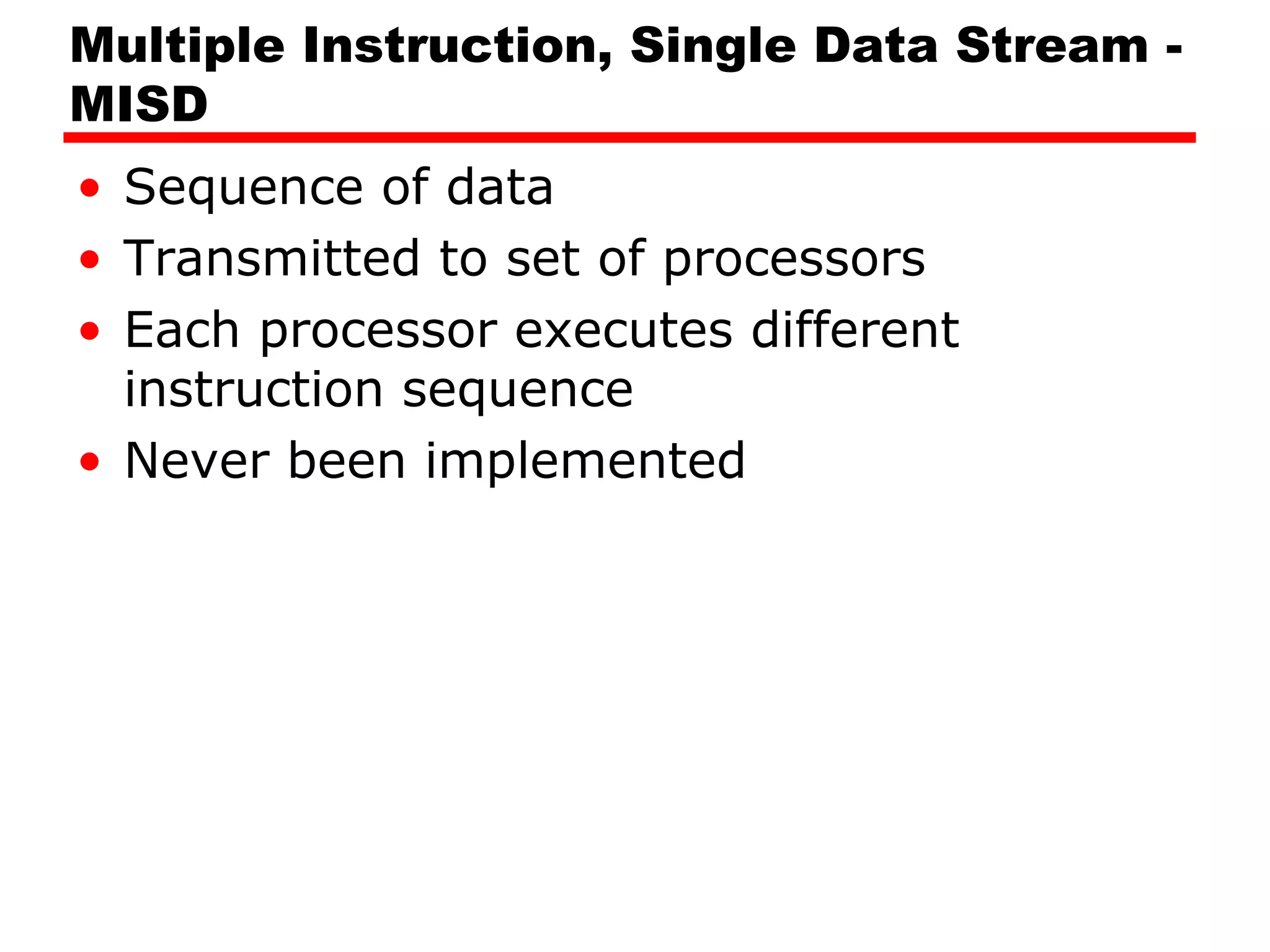Multiple Instruction, Single Data Stream -
MISD
• Sequence of data
• Transmitted to set of processors
• Each processor executes different
instruction sequence
• Never been implemented
 