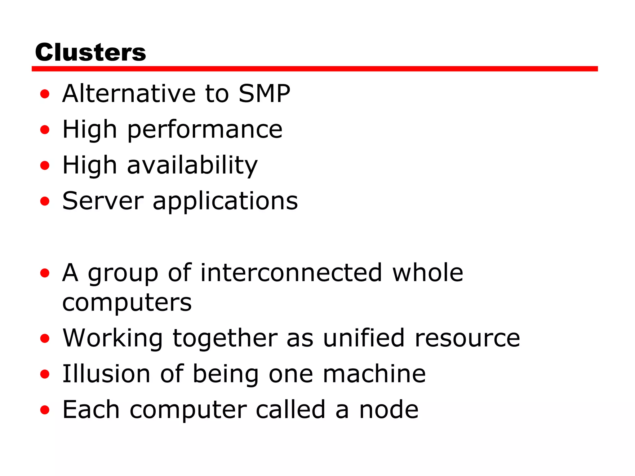 Clusters
• Alternative to SMP
• High performance
• High availability
• Server applications
• A group of interconnected whole
computers
• Working together as unified resource
• Illusion of being one machine
• Each computer called a node
 