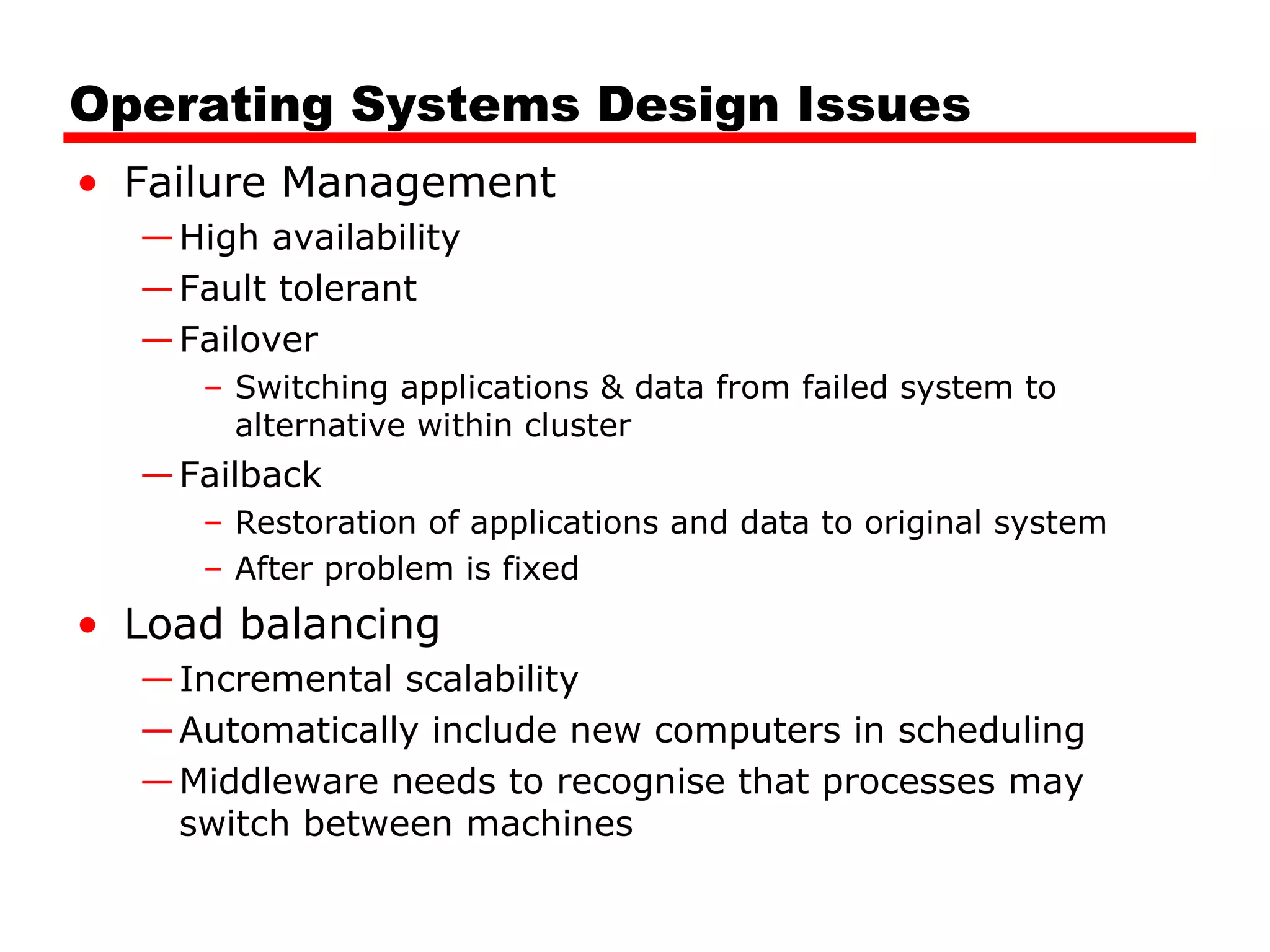 Operating Systems Design Issues
• Failure Management
—High availability
—Fault tolerant
—Failover
– Switching applications & data from failed system to
alternative within cluster
—Failback
– Restoration of applications and data to original system
– After problem is fixed
• Load balancing
—Incremental scalability
—Automatically include new computers in scheduling
—Middleware needs to recognise that processes may
switch between machines
 
