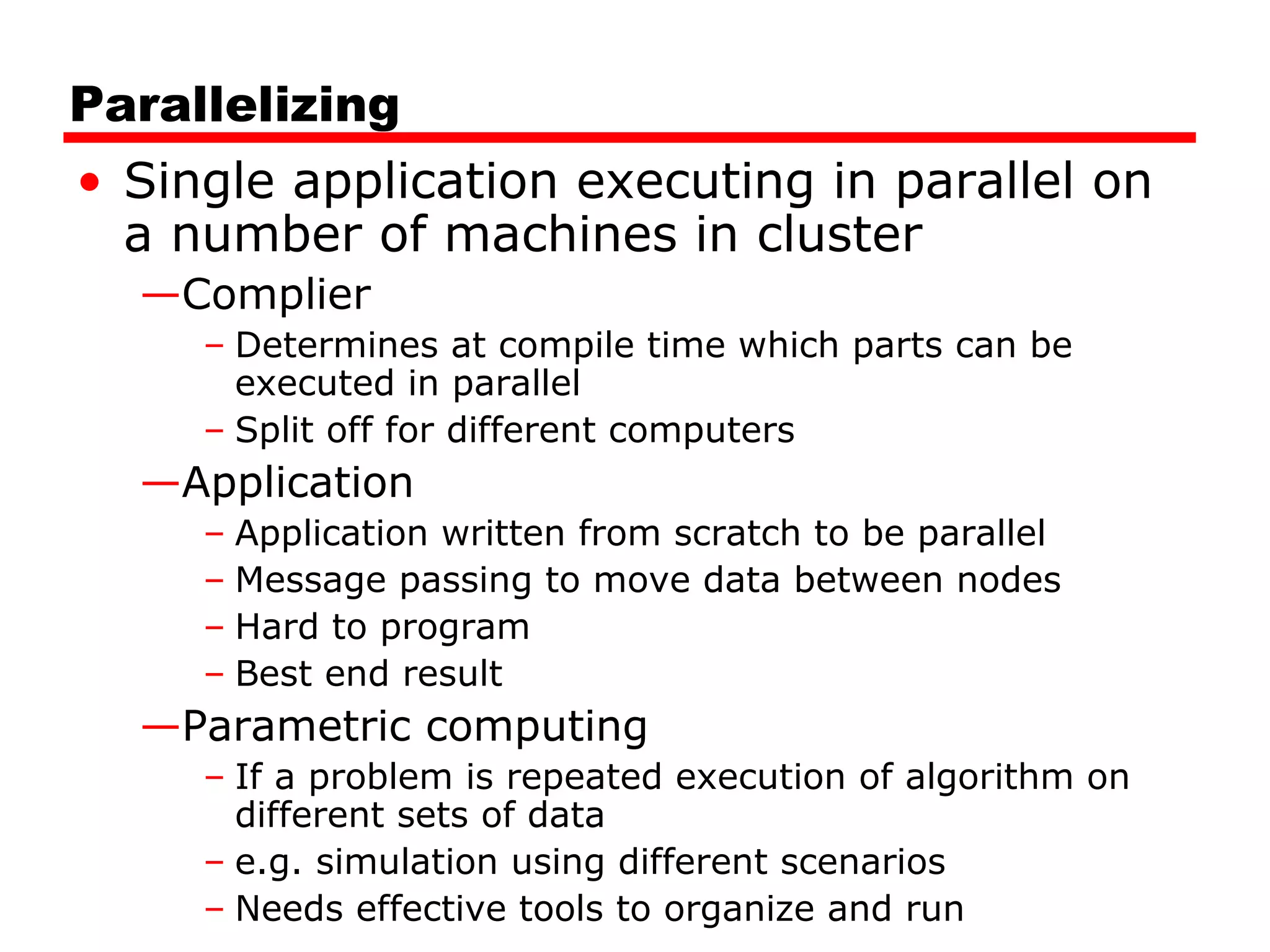 Parallelizing
• Single application executing in parallel on
a number of machines in cluster
—Complier
– Determines at compile time which parts can be
executed in parallel
– Split off for different computers
—Application
– Application written from scratch to be parallel
– Message passing to move data between nodes
– Hard to program
– Best end result
—Parametric computing
– If a problem is repeated execution of algorithm on
different sets of data
– e.g. simulation using different scenarios
– Needs effective tools to organize and run
 