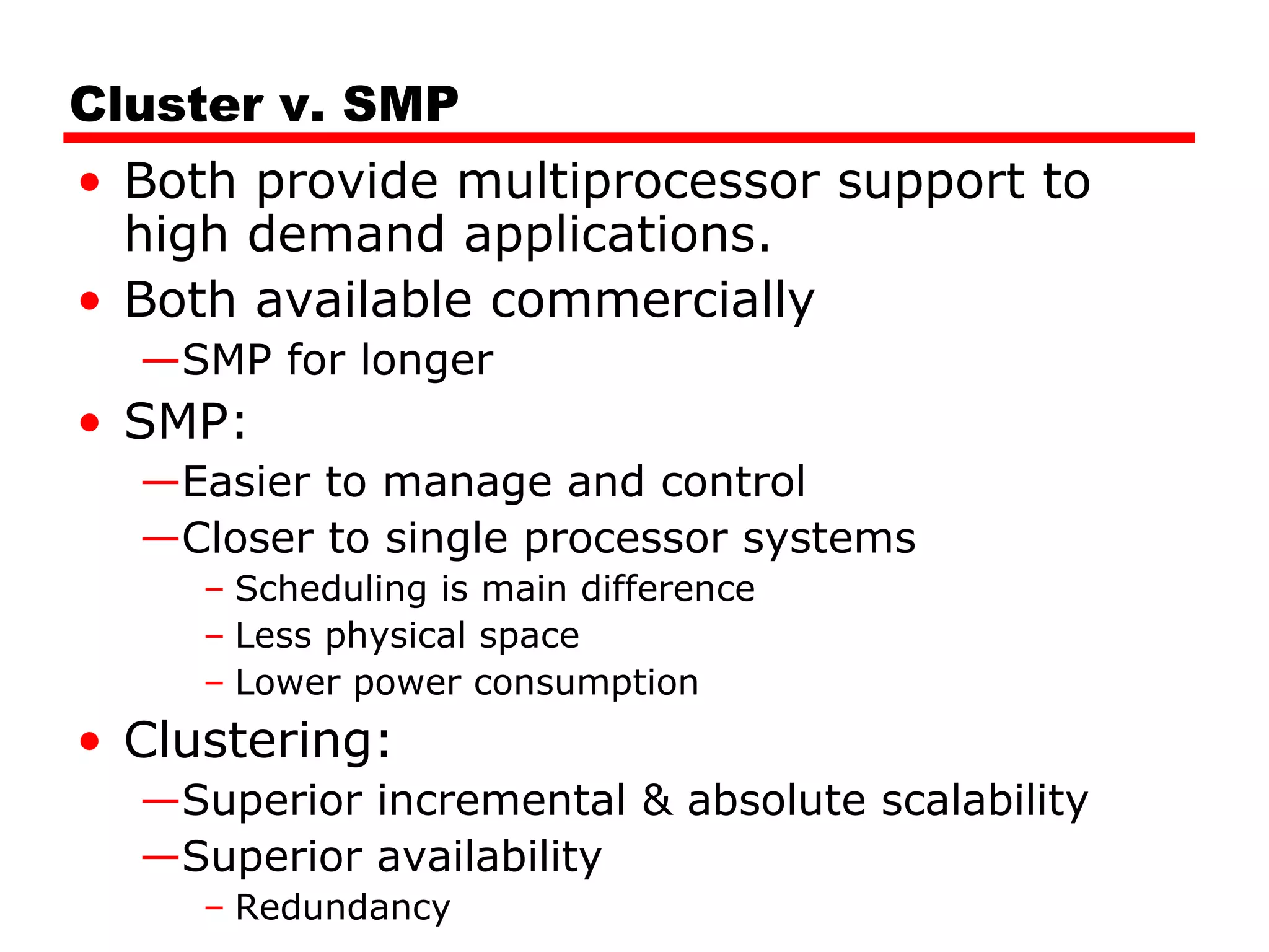 Cluster v. SMP
• Both provide multiprocessor support to
high demand applications.
• Both available commercially
—SMP for longer
• SMP:
—Easier to manage and control
—Closer to single processor systems
– Scheduling is main difference
– Less physical space
– Lower power consumption
• Clustering:
—Superior incremental & absolute scalability
—Superior availability
– Redundancy
 