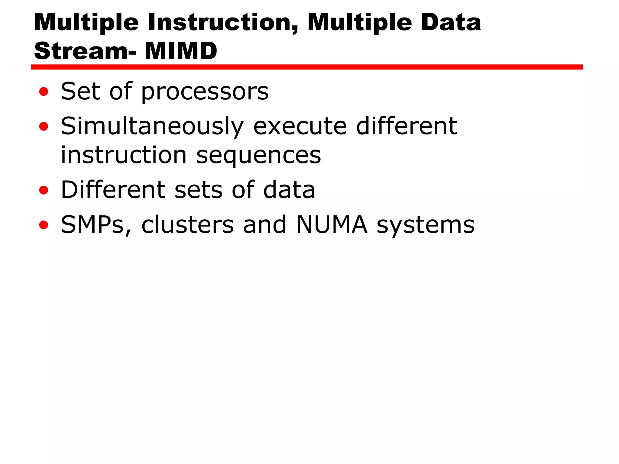 Multiple Instruction, Multiple Data
Stream- MIMD
• Set of processors
• Simultaneously execute different
instruction sequences
• Different sets of data
• SMPs, clusters and NUMA systems
 