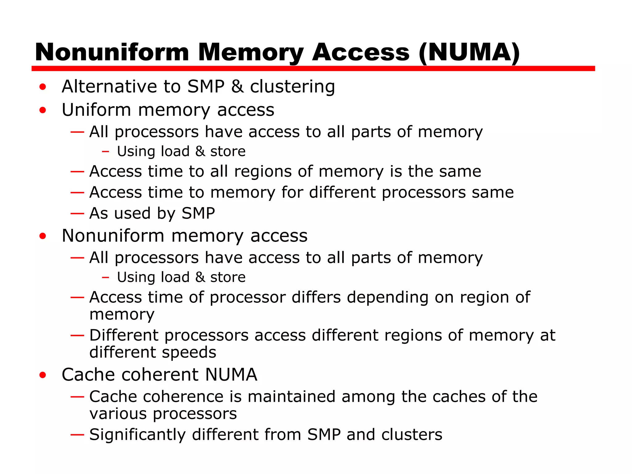 Nonuniform Memory Access (NUMA)
• Alternative to SMP & clustering
• Uniform memory access
— All processors have access to all parts of memory
– Using load & store
— Access time to all regions of memory is the same
— Access time to memory for different processors same
— As used by SMP
• Nonuniform memory access
— All processors have access to all parts of memory
– Using load & store
— Access time of processor differs depending on region of
memory
— Different processors access different regions of memory at
different speeds
• Cache coherent NUMA
— Cache coherence is maintained among the caches of the
various processors
— Significantly different from SMP and clusters
 