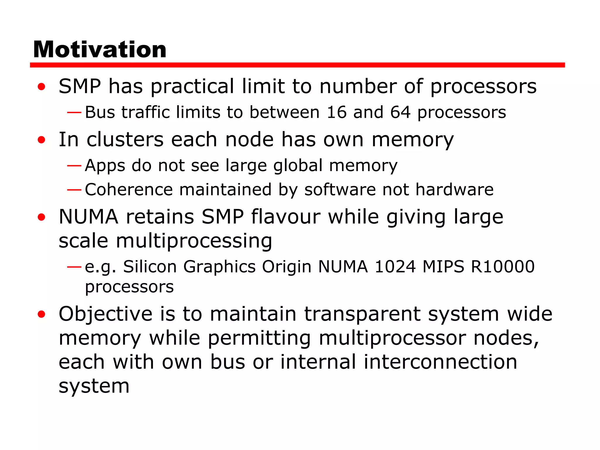 Motivation
• SMP has practical limit to number of processors
—Bus traffic limits to between 16 and 64 processors
• In clusters each node has own memory
—Apps do not see large global memory
—Coherence maintained by software not hardware
• NUMA retains SMP flavour while giving large
scale multiprocessing
—e.g. Silicon Graphics Origin NUMA 1024 MIPS R10000
processors
• Objective is to maintain transparent system wide
memory while permitting multiprocessor nodes,
each with own bus or internal interconnection
system
 