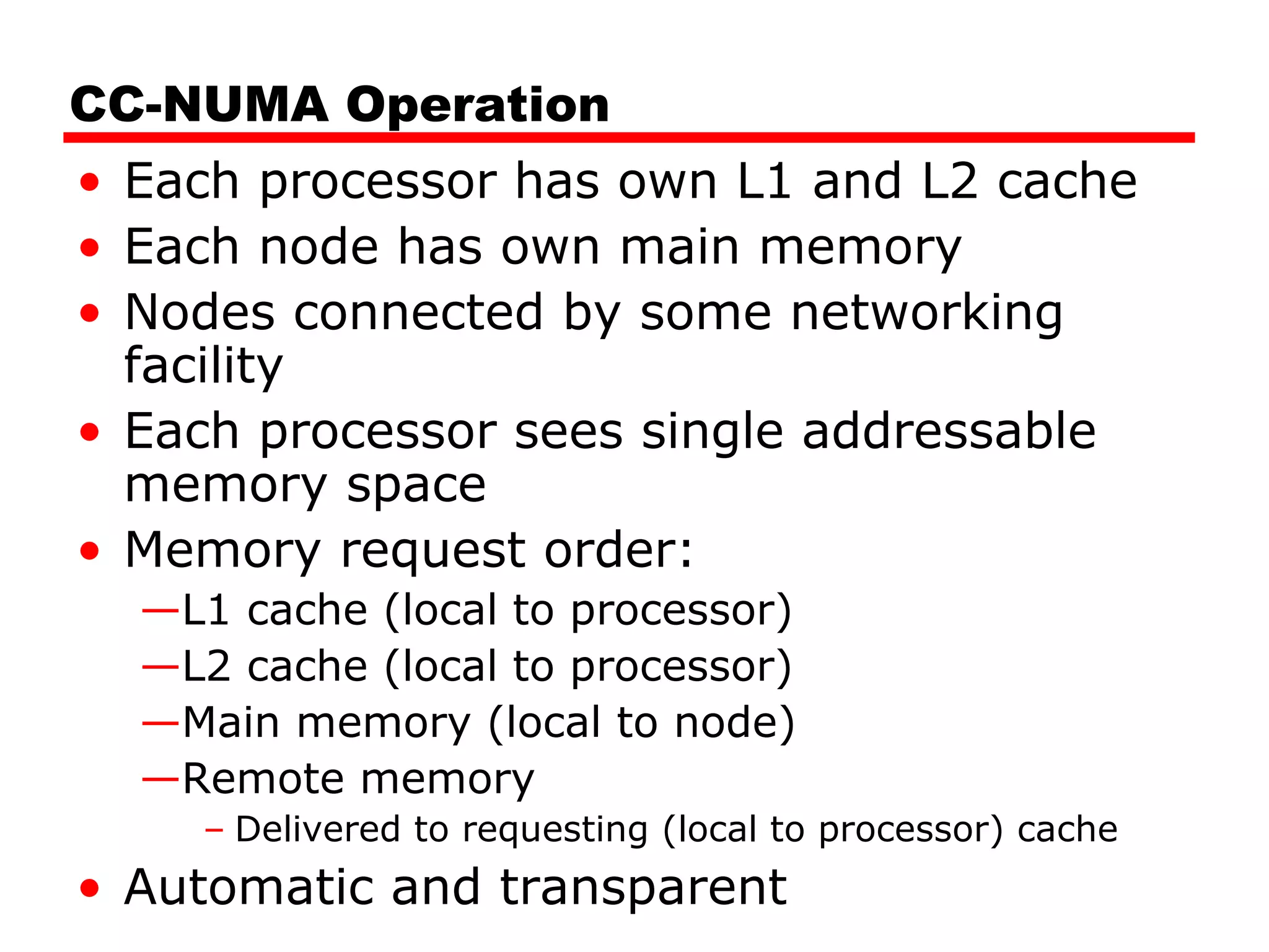 CC-NUMA Operation
• Each processor has own L1 and L2 cache
• Each node has own main memory
• Nodes connected by some networking
facility
• Each processor sees single addressable
memory space
• Memory request order:
—L1 cache (local to processor)
—L2 cache (local to processor)
—Main memory (local to node)
—Remote memory
– Delivered to requesting (local to processor) cache
• Automatic and transparent
 