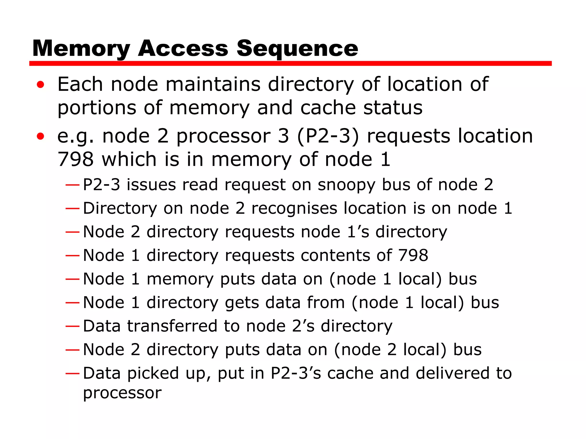 Memory Access Sequence
• Each node maintains directory of location of
portions of memory and cache status
• e.g. node 2 processor 3 (P2-3) requests location
798 which is in memory of node 1
—P2-3 issues read request on snoopy bus of node 2
—Directory on node 2 recognises location is on node 1
—Node 2 directory requests node 1’s directory
—Node 1 directory requests contents of 798
—Node 1 memory puts data on (node 1 local) bus
—Node 1 directory gets data from (node 1 local) bus
—Data transferred to node 2’s directory
—Node 2 directory puts data on (node 2 local) bus
—Data picked up, put in P2-3’s cache and delivered to
processor
 
