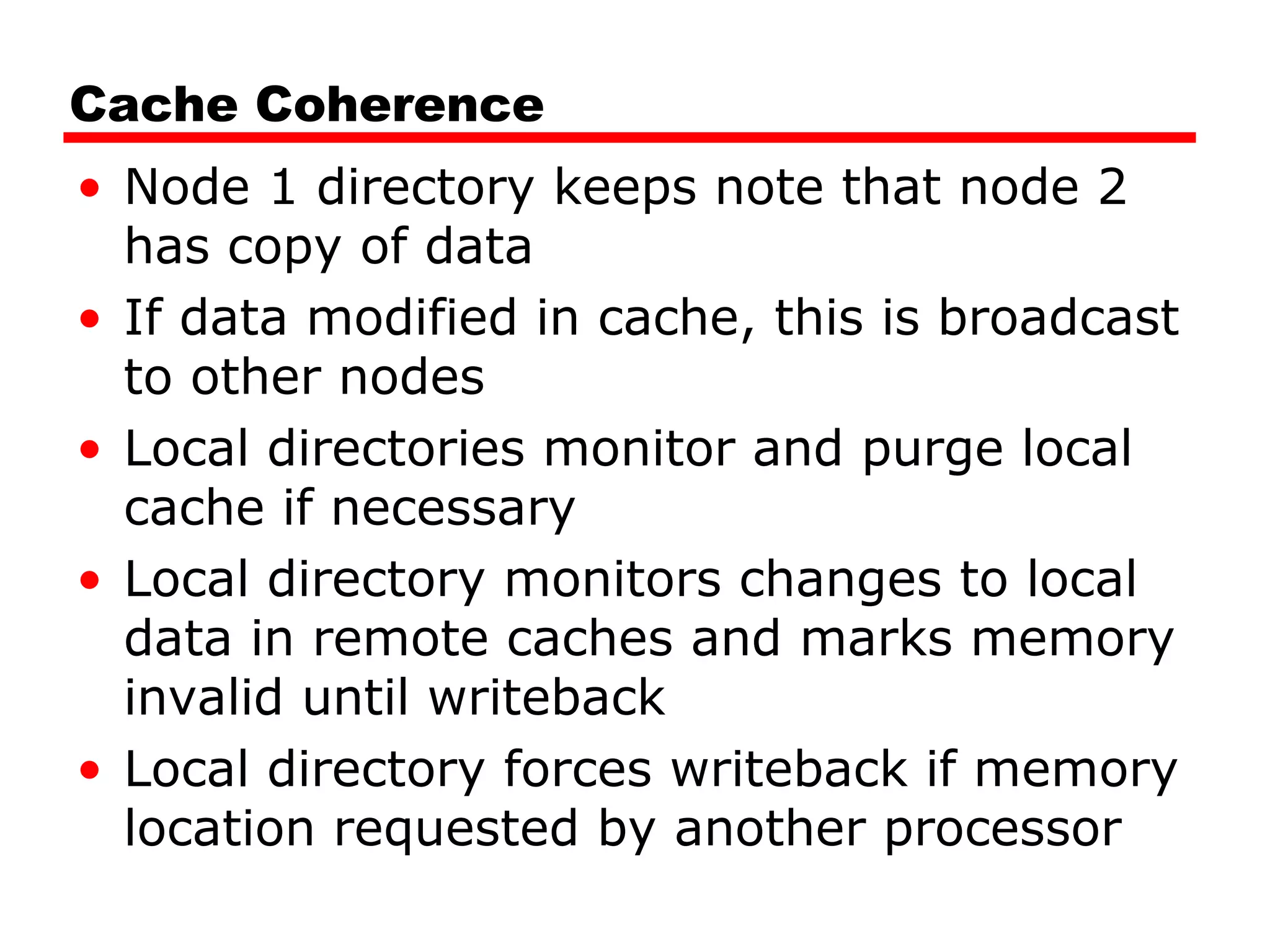 Cache Coherence
• Node 1 directory keeps note that node 2
has copy of data
• If data modified in cache, this is broadcast
to other nodes
• Local directories monitor and purge local
cache if necessary
• Local directory monitors changes to local
data in remote caches and marks memory
invalid until writeback
• Local directory forces writeback if memory
location requested by another processor
 