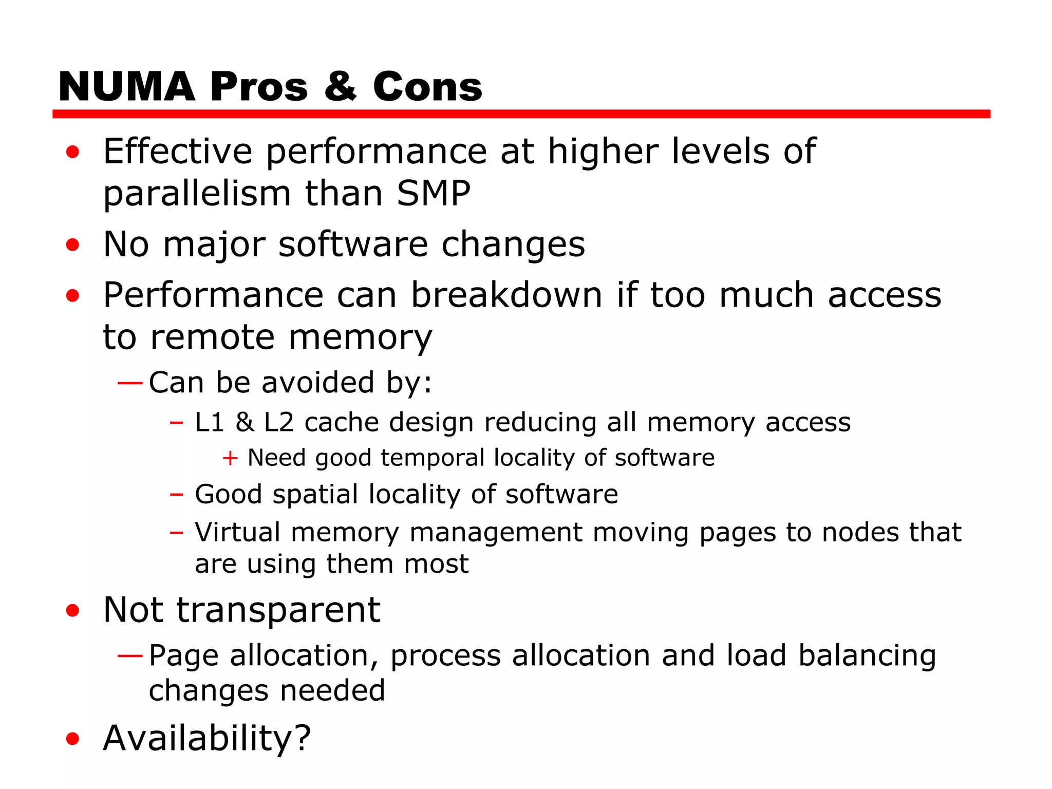 NUMA Pros & Cons
• Effective performance at higher levels of
parallelism than SMP
• No major software changes
• Performance can breakdown if too much access
to remote memory
—Can be avoided by:
– L1 & L2 cache design reducing all memory access
+ Need good temporal locality of software
– Good spatial locality of software
– Virtual memory management moving pages to nodes that
are using them most
• Not transparent
—Page allocation, process allocation and load balancing
changes needed
• Availability?
 