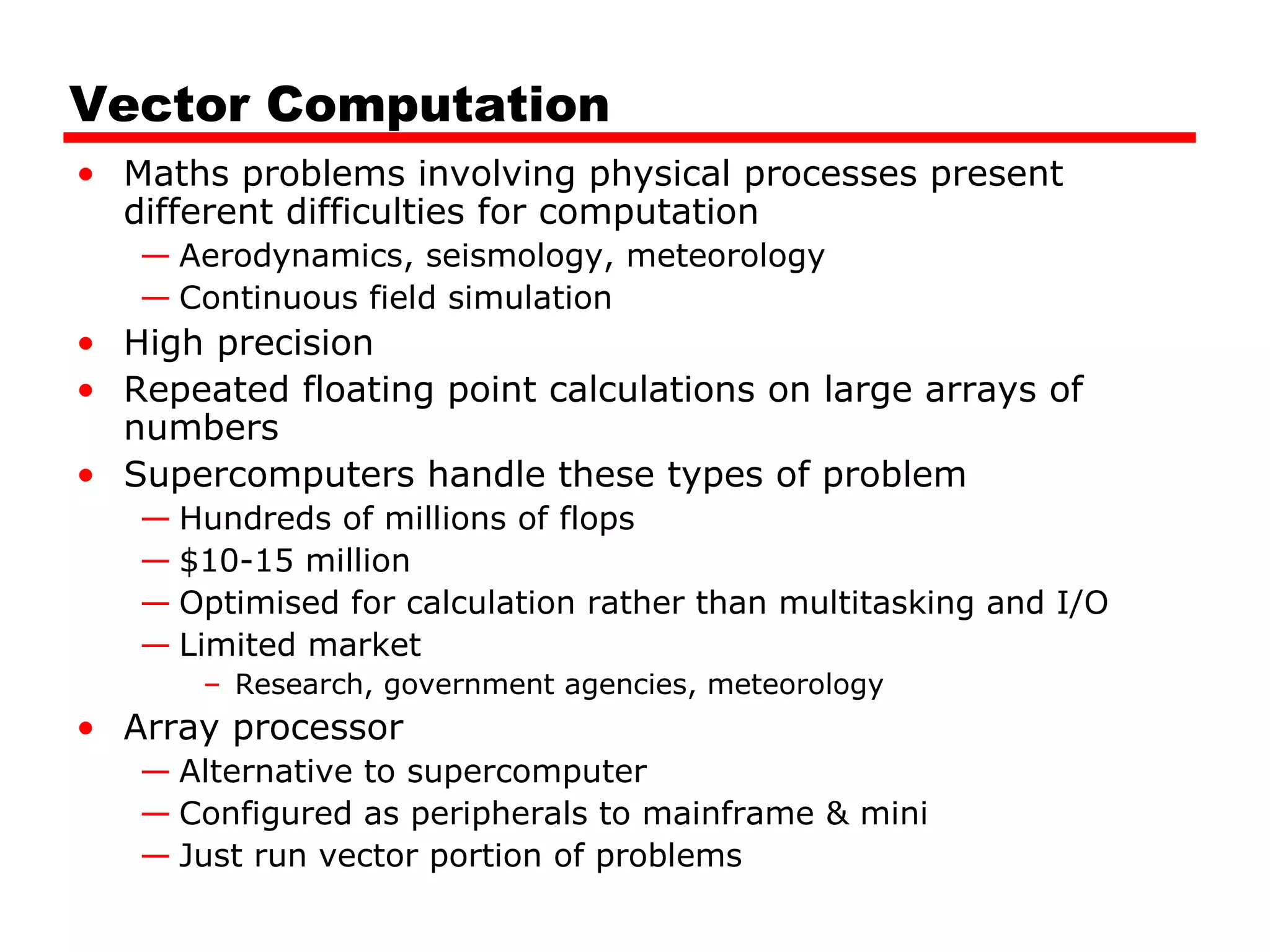Vector Computation
• Maths problems involving physical processes present
different difficulties for computation
— Aerodynamics, seismology, meteorology
— Continuous field simulation
• High precision
• Repeated floating point calculations on large arrays of
numbers
• Supercomputers handle these types of problem
— Hundreds of millions of flops
— $10-15 million
— Optimised for calculation rather than multitasking and I/O
— Limited market
– Research, government agencies, meteorology
• Array processor
— Alternative to supercomputer
— Configured as peripherals to mainframe & mini
— Just run vector portion of problems
 