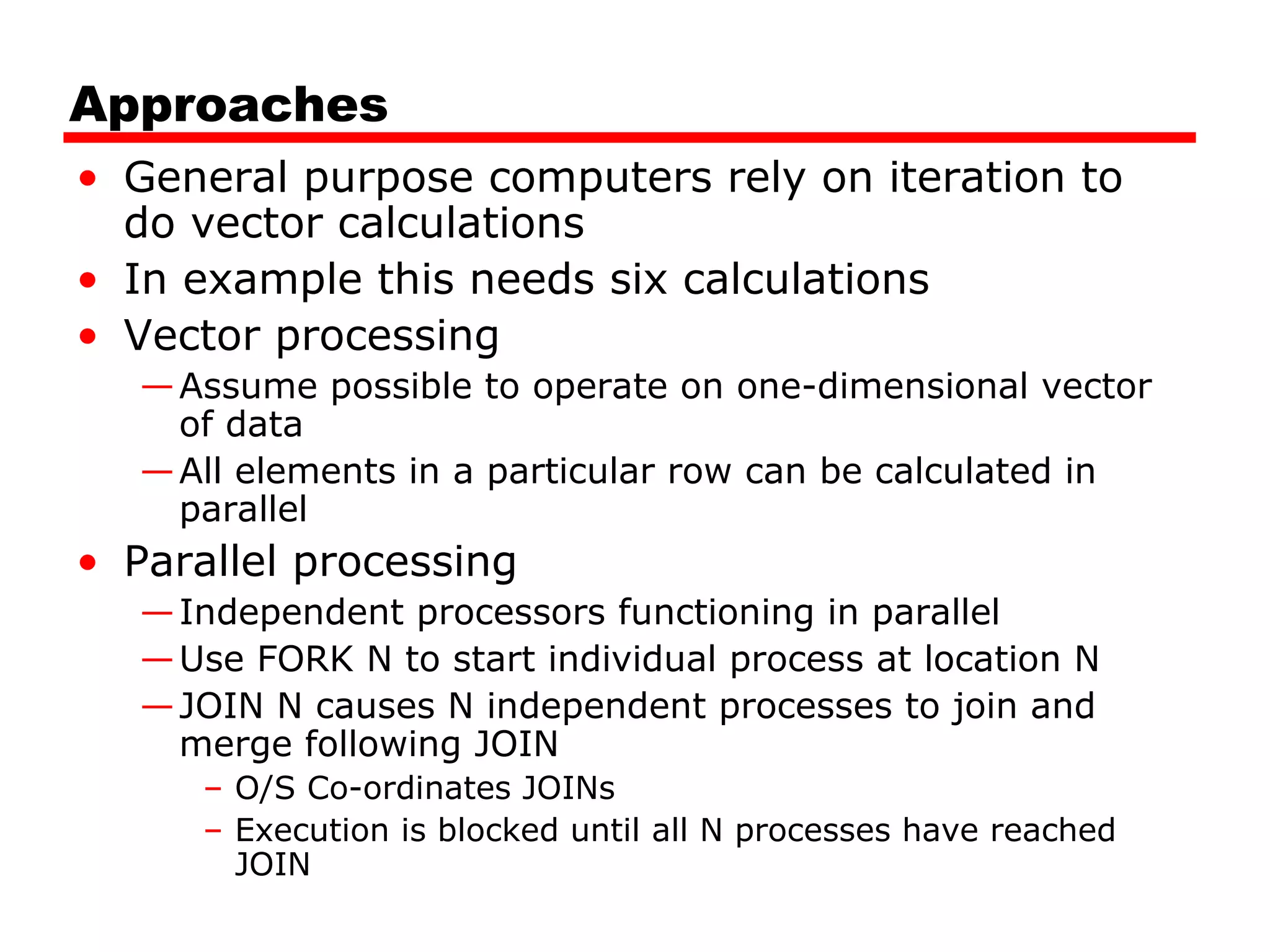 Approaches
• General purpose computers rely on iteration to
do vector calculations
• In example this needs six calculations
• Vector processing
—Assume possible to operate on one-dimensional vector
of data
—All elements in a particular row can be calculated in
parallel
• Parallel processing
—Independent processors functioning in parallel
—Use FORK N to start individual process at location N
—JOIN N causes N independent processes to join and
merge following JOIN
– O/S Co-ordinates JOINs
– Execution is blocked until all N processes have reached
JOIN
 