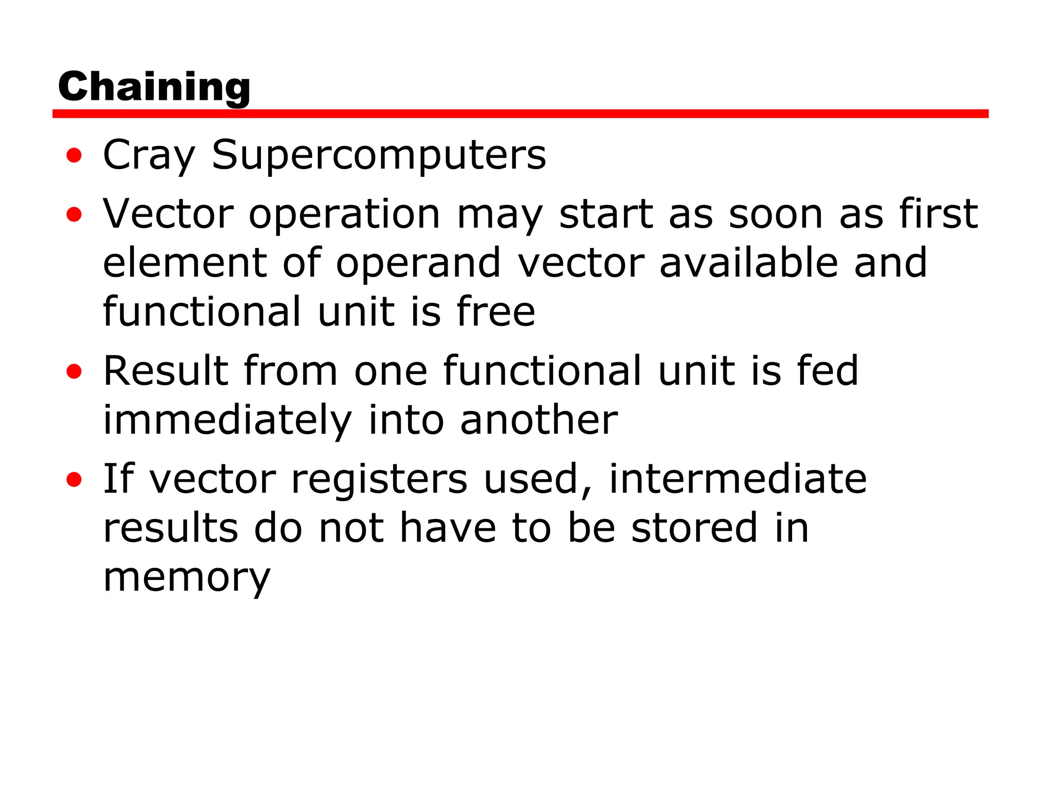 Chaining
• Cray Supercomputers
• Vector operation may start as soon as first
element of operand vector available and
functional unit is free
• Result from one functional unit is fed
immediately into another
• If vector registers used, intermediate
results do not have to be stored in
memory
 
