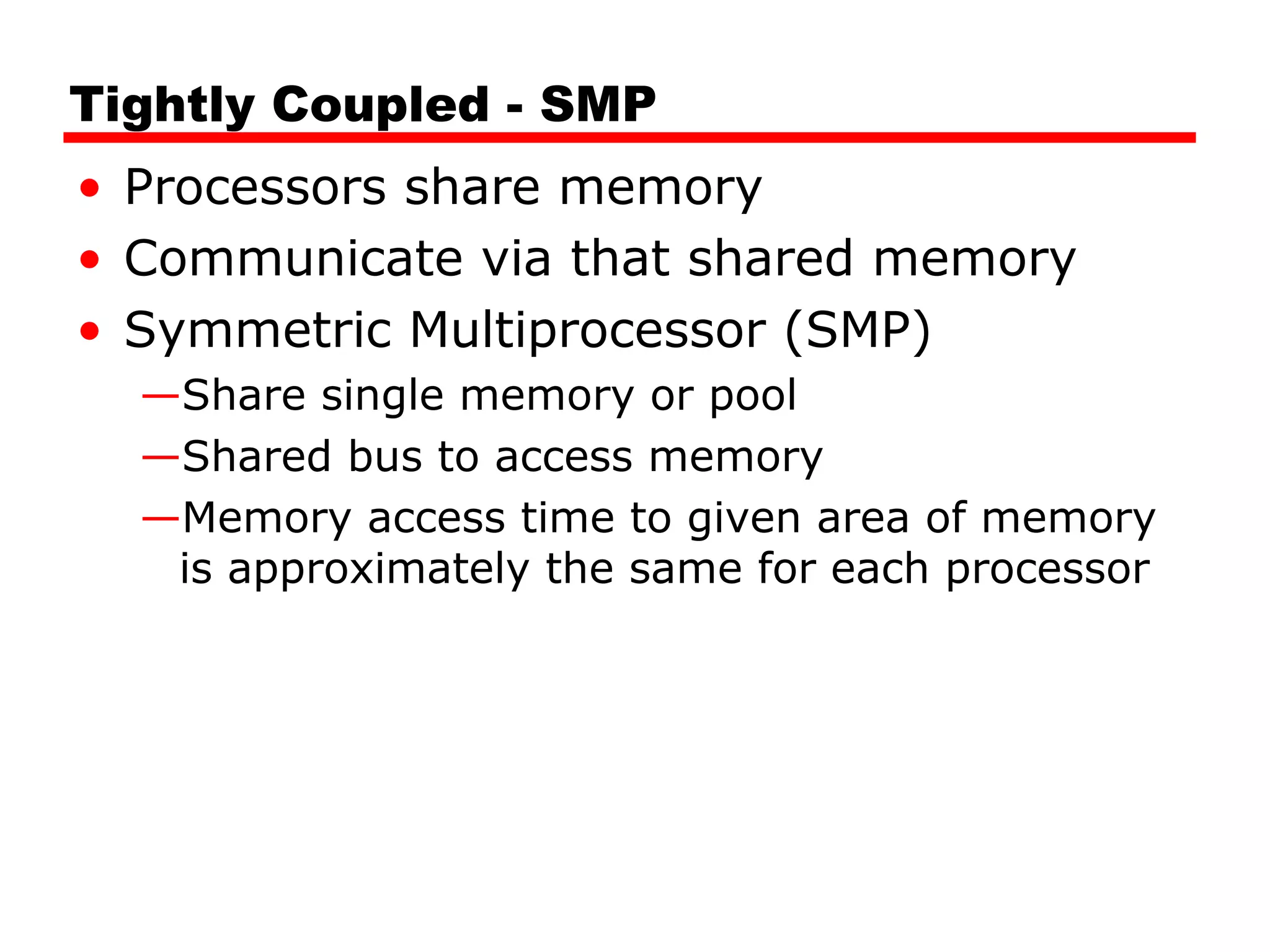 Tightly Coupled - SMP
• Processors share memory
• Communicate via that shared memory
• Symmetric Multiprocessor (SMP)
—Share single memory or pool
—Shared bus to access memory
—Memory access time to given area of memory
is approximately the same for each processor
 