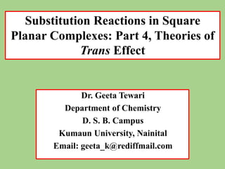 Dr. Geeta Tewari
Department of Chemistry
D. S. B. Campus
Kumaun University, Nainital
Email: geeta_k@rediffmail.com
Substitution Reactions in Square
Planar Complexes: Part 4, Theories of
Trans Effect
 