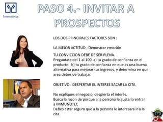 LOS DOS PRiNCIPALES FACTORES SON :

LA MEJOR ACTITUD , Demostrar emoción
TU CONVICCION DEBE DE SER PLENA.
Preguntate del 1 al 100 a) tu grado de confianza en el
producto b) tu grado de confianza en que es una buena
alternativa para mejorar tus ingresos, y determina en que
area debes de trabajar.

OBJETIVO : DESPERTAR EL INTERES SACAR LA CITA

No expliques el negocio, despierta el interés.
Busca la razon de porque a la persona le gustaría entrar
a IMMUNOTEC
Debes estar seguro que a la persona le interesara ir a la
cita.
 