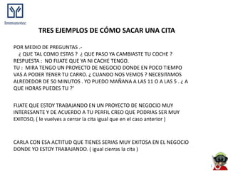 TRES EJEMPLOS DE CÓMO SACAR UNA CITA

POR MEDIO DE PREGUNTAS .-
  ¿ QUE TAL COMO ESTAS ? ¿ QUE PASO YA CAMBIASTE TU COCHE ?
RESPUESTA : NO FIJATE QUE YA NI CACHE TENGO.
TU : MIRA TENGO UN PROYECTO DE NEGOCIO DONDE EN POCO TIEMPO
VAS A PODER TENER TU CARRO. ¿ CUANDO NOS VEMOS ? NECESITAMOS
ALREDEDOR DE 50 MINUTOS . YO PUEDO MAÑANA A LAS 11 O A LAS 5 . ¿ A
QUE HORAS PUEDES TU ?‘


FIJATE QUE ESTOY TRABAJANDO EN UN PROYECTO DE NEGOCIO MUY
INTERESANTE Y DE ACUERDO A TU PERFIL CREO QUE PODRIAS SER MUY
EXITOSO, ( le vuelves a cerrar la cita igual que en el caso anterior )



CARLA CON ESA ACTITUD QUE TIENES SERIAS MUY EXITOSA EN EL NEGOCIO
DONDE YO ESTOY TRABAJANDO. ( igual cierras la cita )
 