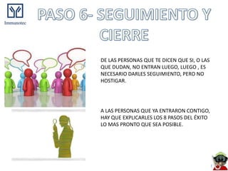 DE LAS PERSONAS QUE TE DICEN QUE SI, O LAS
QUE DUDAN, NO ENTRAN LUEGO, LUEGO , ES
NECESARIO DARLES SEGUIMIENTO, PERO NO
HOSTIGAR.




A LAS PERSONAS QUE YA ENTRARON CONTIGO,
HAY QUE EXPLICARLES LOS 8 PASOS DEL ÉXITO
LO MAS PRONTO QUE SEA POSIBLE.
 