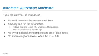Automate! Automate! Automate!
If you can automate it, you should.
● No need to relearn the process each time.
● Anybody can run the automation.
○ Not just that one person who understood the process.
The one who quit two months ago.
● No trying to decipher incomplete and out-of-date notes
● No scrambling for answers when the crisis hits
 