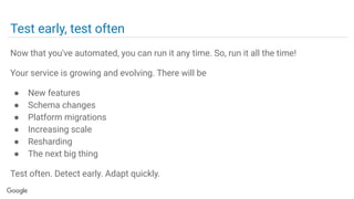 Test early, test often
Now that you've automated, you can run it any time. So, run it all the time!
Your service is growing and evolving. There will be
● New features
● Schema changes
● Platform migrations
● Increasing scale
● Resharding
● The next big thing
Test often. Detect early. Adapt quickly.
 