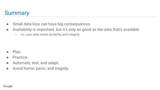 Summary
● Small data loss can have big consequences.
● Availability is important, but it's only as good as the data that's available
○ I.e., your data needs durability and integrity
● Plan.
● Practice.
● Automate, test, and adapt.
● Avoid horror, panic, and tragedy.
 