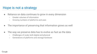 Hope is not a strategy
● Reliance on data continues to grow in every dimension
○ Greater volumes of information
○ Growing numbers of platforms and uses
● The importance of preserving that information grows as well
● The way we preserve data has to evolve as fast as the data
○ Challenges of scale, both digital and physical
○ Generations of platforms and storage hardware
 