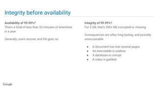 Integrity before availability
Availability of 99.99%?
That's a total of less than 53 minutes of downtime
in a year.
Generally, users recover, and life goes on.
Integrity of 99.99%?
For 2 GB, that's 200+ KB corrupted or missing
Consequences are often long lasting, and possibly
unrecoverable.
● A document has lost several pages
● An executable is useless
● A database is corrupt
● A video is garbled
 