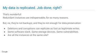My data is replicated. Job done, right?
That's wonderful!
Redundant instances are indispensable, for so many reasons.
But, no, they're not backups, and they're not enough for data preservation.
● Deletions and corruptions can replicate as fast as legitimate writes.
● Same software stack. Same storage devices. Same vulnerabilities.
● Are all the instances at the same site?
 