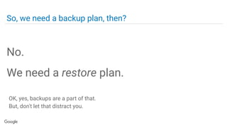 So, we need a backup plan, then?
No.
We need a restore plan.
OK, yes, backups are a part of that.
But, don't let that distract you.
 