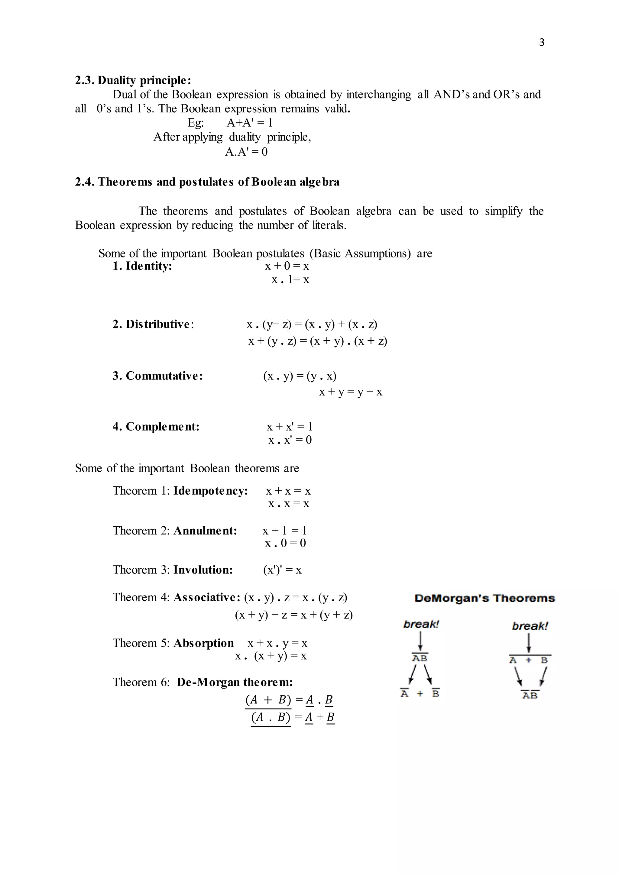 3
2.3. Duality principle:
Dual of the Boolean expression is obtained by interchanging all AND’s and OR’s and
all 0’s and 1’s. The Boolean expression remains valid.
Eg: A+A' = 1
After applying duality principle,
A.A' = 0
2.4. Theorems and postulates of Boolean algebra
The theorems and postulates of Boolean algebra can be used to simplify the
Boolean expression by reducing the number of literals.
Some of the important Boolean postulates (Basic Assumptions) are
1. Identity: x + 0 = x
x . 1= x
2. Distributive: x . (y+ z) = (x . y) + (x . z)
x + (y . z) = (x + y) . (x + z)
3. Commutative: (x . y) = (y . x)
x + y = y + x
4. Complement: x + x' = 1
x . x' = 0
Some of the important Boolean theorems are
Theorem 1: Idempotency: x + x = x
x . x = x
Theorem 2: Annulment: x + 1 = 1
x . 0 = 0
Theorem 3: Involution: (x')' = x
Theorem 4: Associative: (x . y) . z = x . (y . z)
(x + y) + z = x + (y + z)
Theorem 5: Absorption x + x . y = x
x . (x + y) = x
Theorem 6: De-Morgan theorem:
(𝐴 + 𝐵) = 𝐴 . 𝐵
(𝐴 . 𝐵) = 𝐴 + 𝐵
 