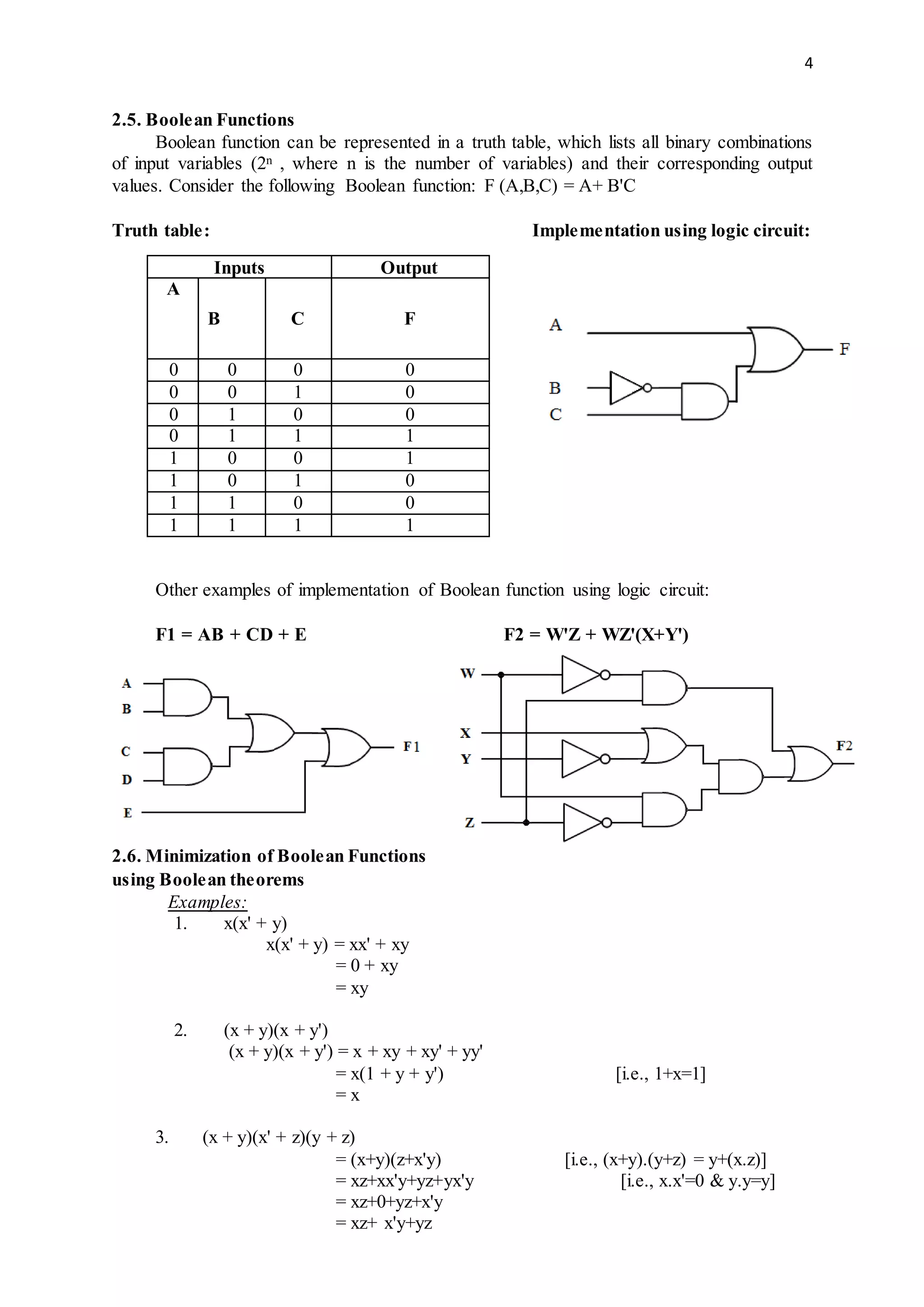 4
2.5. Boolean Functions
Boolean function can be represented in a truth table, which lists all binary combinations
of input variables (2n , where n is the number of variables) and their corresponding output
values. Consider the following Boolean function: F (A,B,C) = A+ B'C
Truth table: Implementation using logic circuit:
Inputs Output
A
B C F
0 0 0 0
0 0 1 0
0 1 0 0
0 1 1 1
1 0 0 1
1 0 1 0
1 1 0 0
1 1 1 1
Other examples of implementation of Boolean function using logic circuit:
F1 = AB + CD + E F2 = W'Z + WZ'(X+Y')
2.6. Minimization of Boolean Functions
using Boolean theorems
Examples:
1. x(x' + y)
x(x' + y) = xx' + xy
= 0 + xy
= xy
2. (x + y)(x + y')
(x + y)(x + y') = x + xy + xy' + yy'
= x(1 + y + y') [i.e., 1+x=1]
= x
3. (x + y)(x' + z)(y + z)
= (x+y)(z+x'y) [i.e., (x+y).(y+z) = y+(x.z)]
= xz+xx'y+yz+yx'y [i.e., x.x'=0 & y.y=y]
= xz+0+yz+x'y
= xz+ x'y+yz
 
