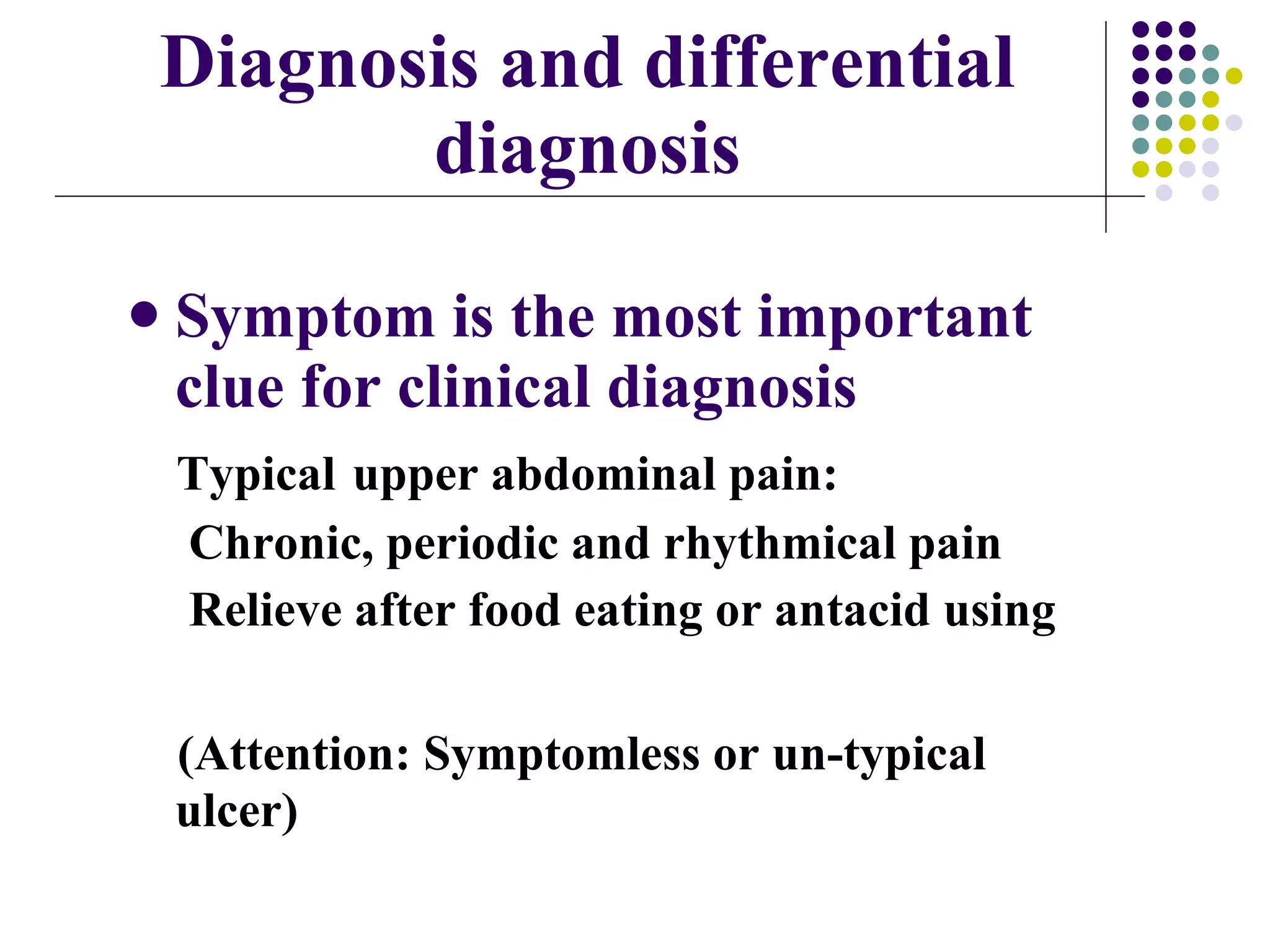 Diagnosis and differential diagnosis Symptom is the most important clue for clinical diagnosis Typical   upper abdominal pain:   Chronic, periodic and rhythmical pain Relieve after food eating or antacid using (Attention: Symptomless or un-typical  ulcer) 
