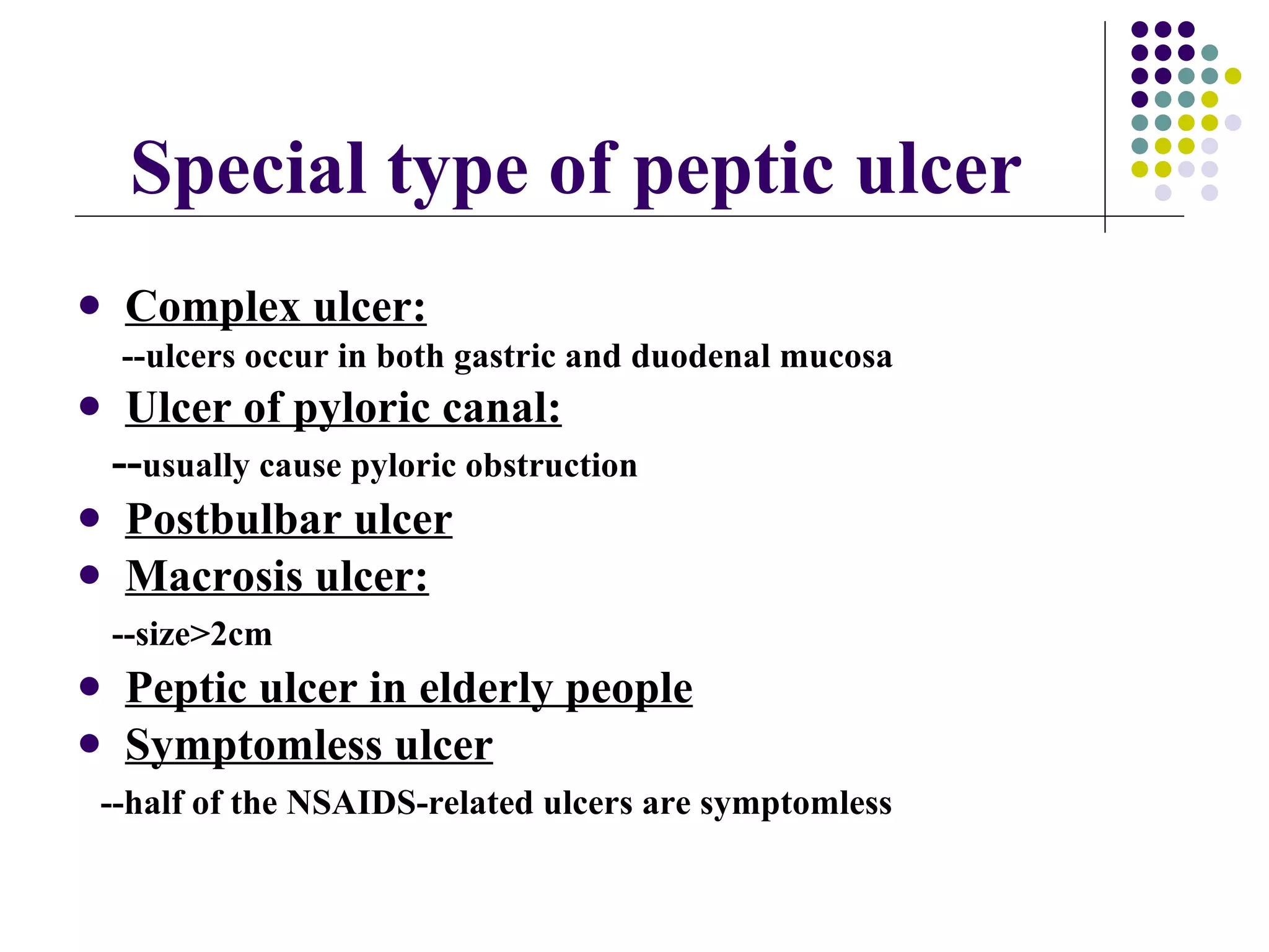 Complex ulcer: --ulcers occur in both gastric and duodenal mucosa Ulcer of pyloric canal: -- usually cause pyloric obstruction Postbulbar ulcer Macrosis ulcer: --size>2cm Peptic ulcer in elderly people Symptomless ulcer --half of the NSAIDS-related ulcers are symptomless Special type of peptic ulcer 