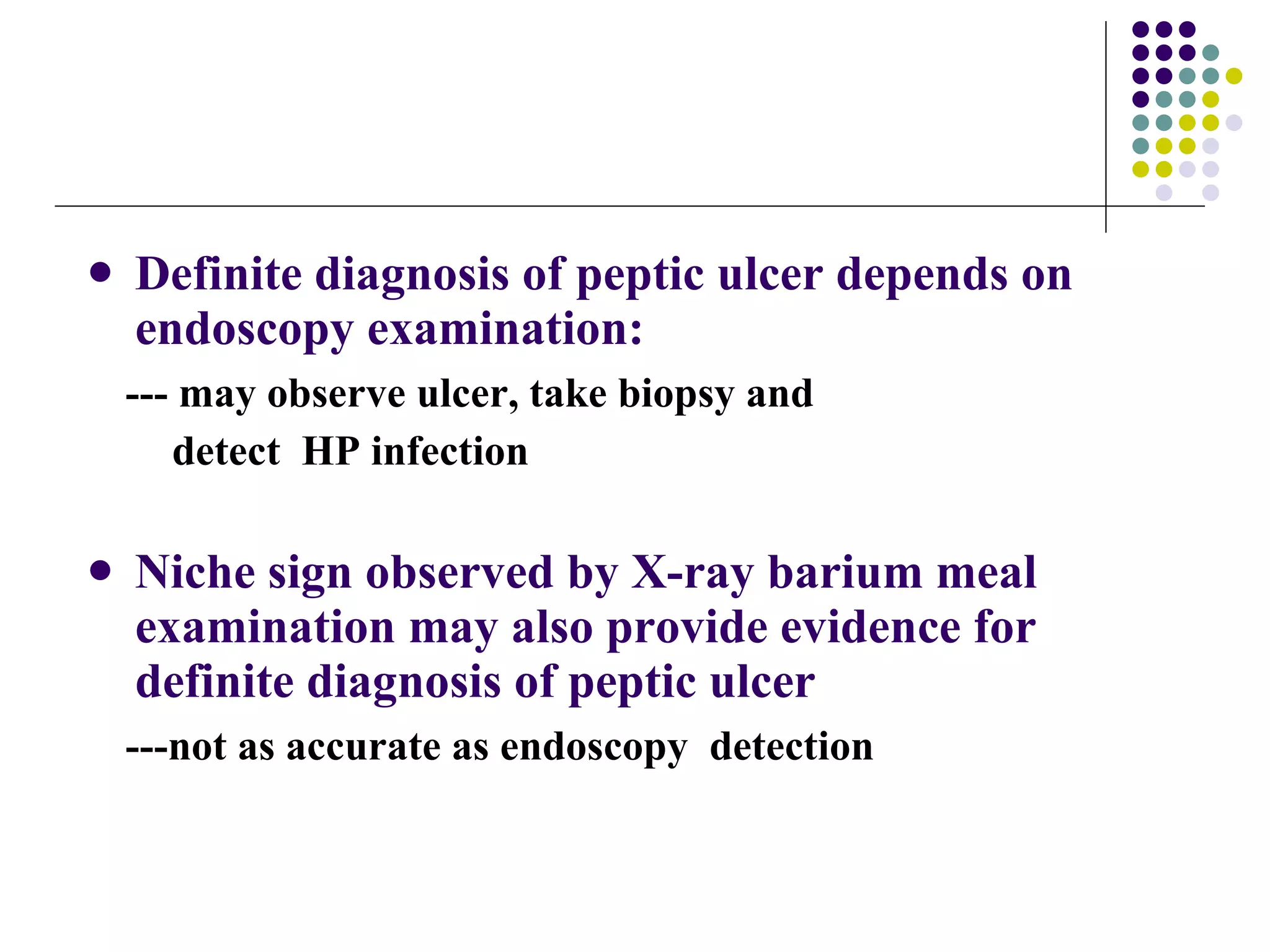 Definite diagnosis of peptic ulcer depends on endoscopy examination: --- may observe ulcer, take biopsy and  detect  HP infection Niche sign observed by X-ray barium meal examination may also provide evidence for definite diagnosis of peptic ulcer ---not as accurate as endoscopy  detection 