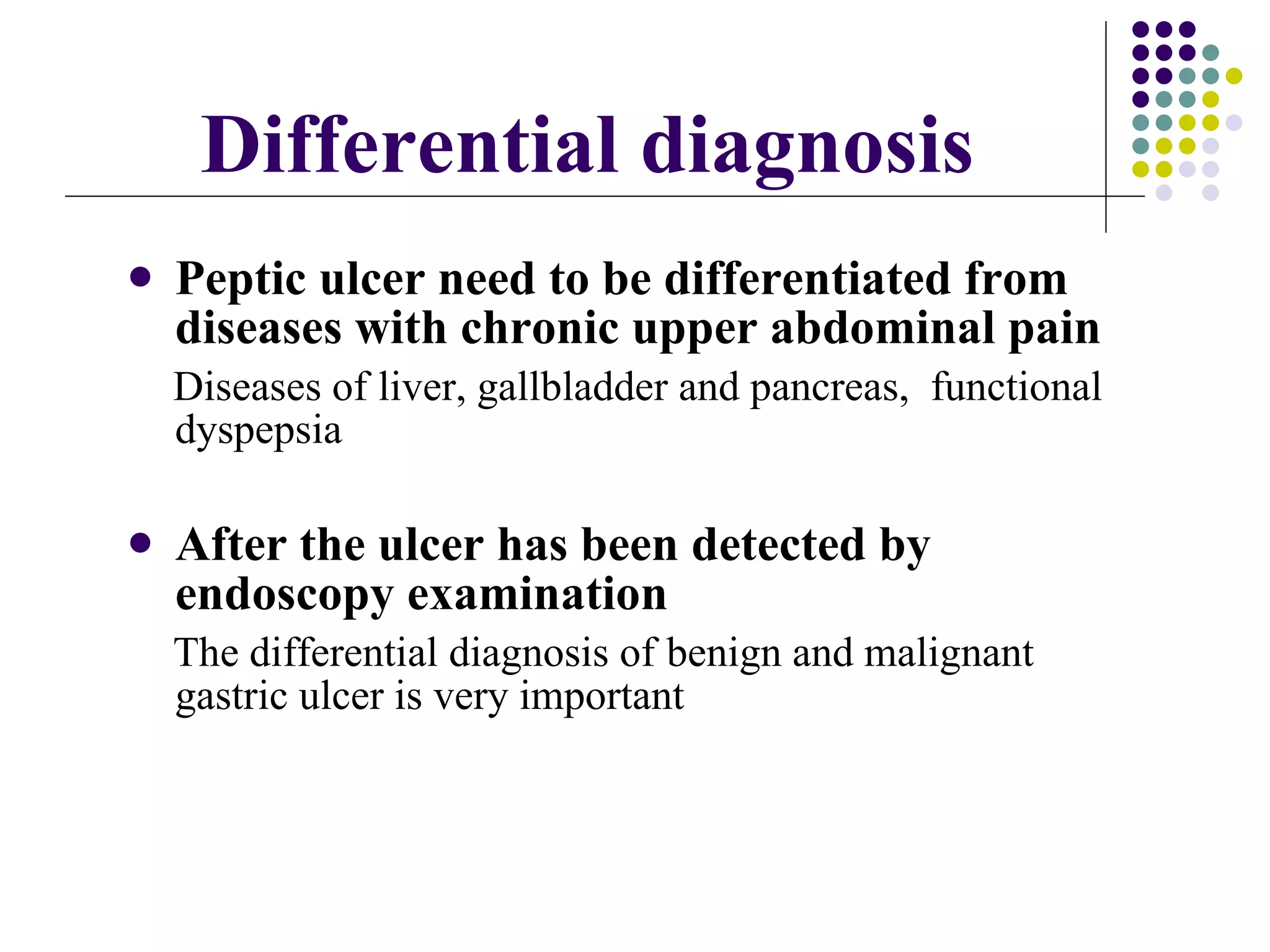 Differential diagnosis Peptic ulcer need to be differentiated from diseases with chronic upper abdominal pain Diseases of  liver, gallbladder and pancreas,  functional dyspepsia After the ulcer has been detected by endoscopy examination The differential diagnosis of   benign and malignant gastric ulcer is very important  