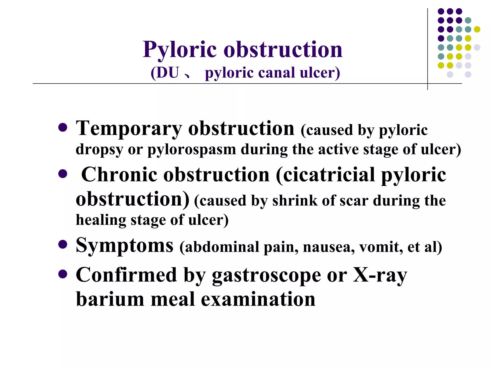 Pyloric obstruction   (DU 、 pyloric canal ulcer) Temporary obstruction  (caused by pyloric dropsy or pylorospasm during the active stage of ulcer) Chronic obstruction (cicatricial pyloric obstruction)  (caused by shrink of scar during the healing stage of ulcer) Symptoms  (abdominal pain, nausea, vomit, et al) Confirmed by gastroscope or X-ray barium meal examination  