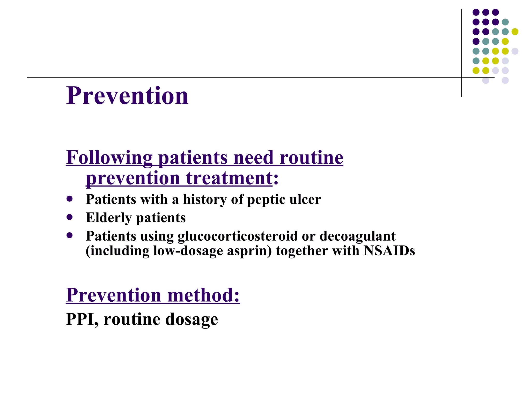 Prevention Following patients need routine prevention treatment : Patients with a history of peptic ulcer Elderly patients  Patients using glucocorticosteroid or decoagulant (including low-dosage asprin) together with NSAIDs Prevention method: PPI , routine dosage 