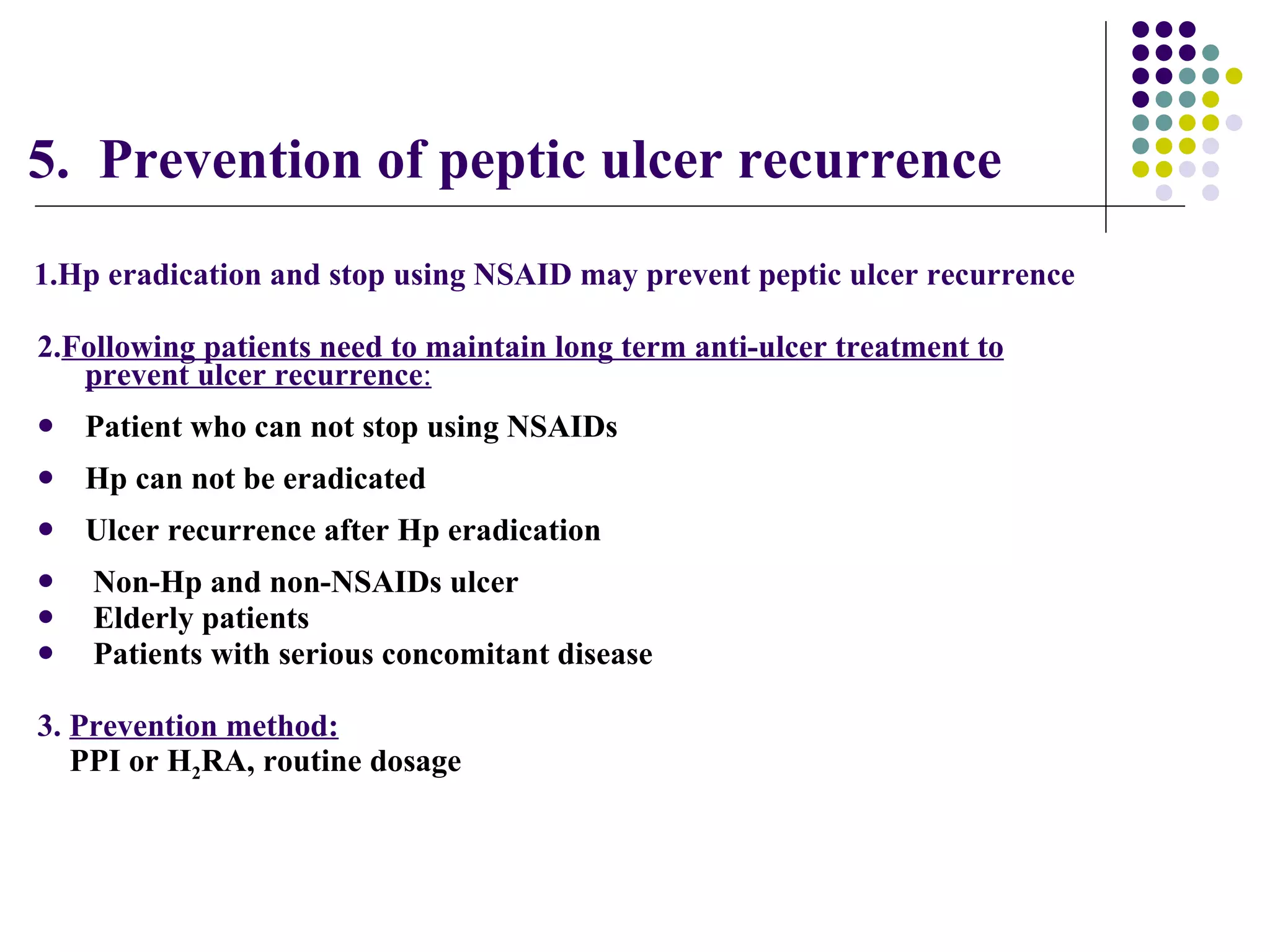 5.  Prevention of peptic ulcer recurrence  2. Following patients need to maintain long term anti-ulcer treatment to prevent ulcer recurrence : Patient who can not stop using NSAIDs Hp can not be eradicated Ulcer recurrence after Hp eradication  Non-Hp and non-NSAIDs ulcer Elderly patients Patients with serious concomitant disease 3.  Prevention method: PPI or H 2 RA, routine dosage 1.Hp eradication and stop using NSAID may prevent peptic ulcer recurrence   