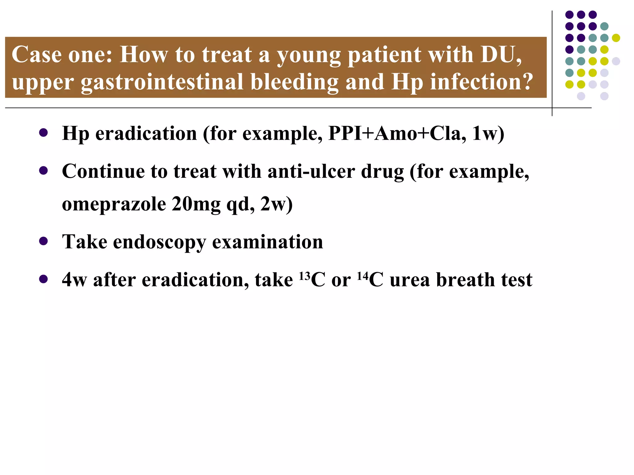 Case one: How to treat a young patient with DU, upper gastrointestinal bleeding and Hp infection? Hp eradication (for example, PPI+Amo+Cla, 1w) Continue to treat with anti-ulcer drug (for example, omeprazole 20mg qd, 2w) Take endoscopy examination 4w after eradication, take  13 C or  14 C urea breath test 