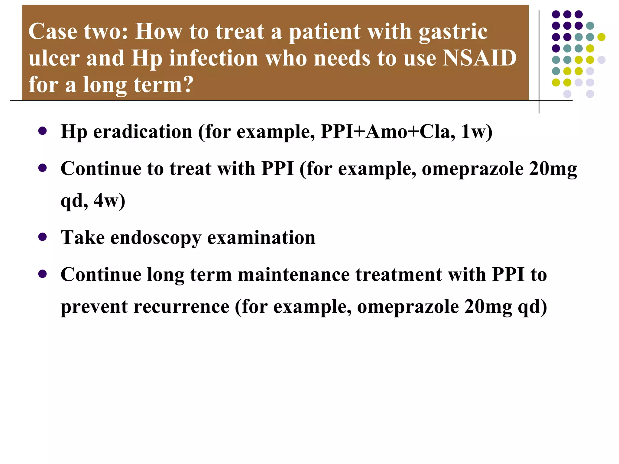 Case two: How to treat a patient with gastric ulcer and Hp infection who needs to use NSAID for a long term? Hp eradication (for example, PPI+Amo+Cla, 1w) Continue to treat with PPI (for example, omeprazole 20mg qd, 4w) Take endoscopy examination Continue long term maintenance treatment with PPI to prevent recurrence (for example, omeprazole 20mg qd) 