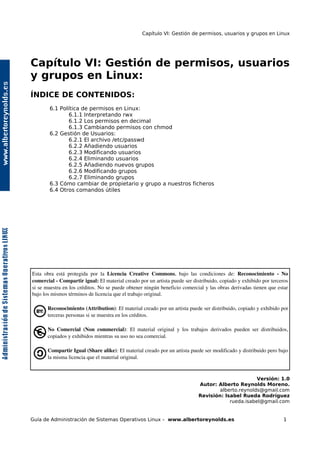 Capítulo VI: Gestión de permisos, usuarios y grupos en Linux




Capítulo VI: Gestión de permisos, usuarios
y grupos en Linux:
ÍNDICE DE CONTENIDOS:
        6.1 Política de permisos en Linux:
                6.1.1 Interpretando rwx
                6.1.2 Los permisos en decimal
                6.1.3 Cambiando permisos con chmod
        6.2 Gestión de Usuarios:
                6.2.1 El archivo /etc/passwd
                6.2.2 Añadiendo usuarios
                6.2.3 Modificando usuarios
                6.2.4 Eliminando usuarios
                6.2.5 Añadiendo nuevos grupos
                6.2.6 Modificando grupos
                6.2.7 Eliminando grupos
        6.3 Cómo cambiar de propietario y grupo a nuestros ficheros
        6.4 Otros comandos útiles




Esta   obra   está   protegida   por   la  Licencia   Creative   Commons,   bajo   las   condiciones   de:  Reconocimiento   ­   No 
comercial ­ Compartir igual: El material creado por un artista puede ser distribuido, copiado y exhibido por terceros 
si se muestra en los créditos. No se puede obtener ningún beneficio comercial y las obras derivadas tienen que estar 
bajo los mismos términos de licencia que el trabajo original.

       Reconocimiento (Attribution): El material creado por un artista puede ser distribuido, copiado y exhibido por 
       terceras personas si se muestra en los créditos.

       No   Comercial   (Non   commercial):   El   material   original   y   los   trabajos   derivados   pueden   ser   distribuidos, 
       copiados y exhibidos mientras su uso no sea comercial.

       Compartir Igual (Share alike): El material creado por un artista puede ser modificado y distribuido pero bajo 
       la misma licencia que el material original.


                                                                                                             Versión: 1.0
                                                                                      Autor: Alberto Reynolds Moreno.
                                                                                              alberto.reynolds@gmail.com
                                                                                      Revisión: Isabel Rueda Rodríguez
                                                                                                  rueda.isabel@gmail.com


Guía de Administración de Sistemas Operativos Linux – www.albertoreynolds.es                                                       1
 