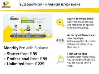 BUZZOOLE FINDER - INFLUENCER SEARCH ENGINE
Search any topic online
Generate influencer lists
and resources on specific
online communities.
All the right influencers at
your fingertips
Get a ranked list of credible
influencers validated by
their peers.
Filter out the noise
Smart search filters enable
you to find the influencers
you are looking for in a
snap.
Monthly fee with 3 plans:
✓ Starter from € 39
✓ Professional from € 99
✓ Unlimited from € 229
 