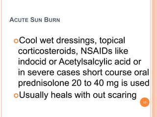ACUTE SUN BURN
Cool wet dressings, topical
corticosteroids, NSAIDs like
indocid or Acetylsalcylic acid or
in severe cases short course oral
prednisolone 20 to 40 mg is used
Usually heals with out scaring
13
 