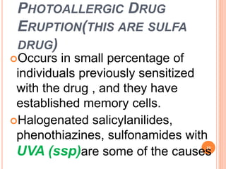 PHOTOALLERGIC DRUG
ERUPTION(THIS ARE SULFA
DRUG)
Occurs in small percentage of
individuals previously sensitized
with the drug , and they have
established memory cells.
Halogenated salicylanilides,
phenothiazines, sulfonamides with
UVA (ssp)are some of the causes
19
 