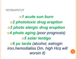 YETEKATETUT
4
1 acute sun burn
2 phototoxic drug eraption
3 photo alergic drug eruption
4 photo aging (poor prognosis)
5 solar lentigo
6 pc tarda (alcohol, estrogin
iron,hemodialiss Dm, high Hcq will
worsin it)
 