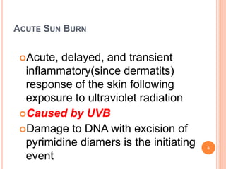 ACUTE SUN BURN
Acute, delayed, and transient
inflammatory(since dermatits)
response of the skin following
exposure to ultraviolet radiation
Caused by UVB
Damage to DNA with excision of
pyrimidine diamers is the initiating
event
6
 