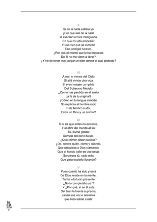 II
Si en la nada estaba yo
¿Por qué salí de la nada
A execrar la hora menguada
En que mi vida empezó?
Y una vez que se cumplió
Ese prodigio funesto,
¿Por qué el mismo que lo ha impuesto
De él no me viene a librar?
¿Y he de tener que cargar un bien contra el cual protesto?

III
¡AIma! si vienes del Cielo,
Si allá viviste otra vida
Si eres imagen cumplida
Del Soberano Modelo
¿Cómo has perdido en el suelo
La fe de tu original?
¿Cómo en tu lengua inmortal
No explicas al hombre rudo
Este fatídico nudo,
Entre un Dios y un animal?

IV
O si es que antes no exististe,
Y al abrir del mundo al sol
Tú, divino girasol
Gemela del polvo fuiste,
¿Qué crimen obrar pudiste?
¿De, contra quién, cómo y cuándo,
Que estuviese a Dios clamando
Que al hondo valle en que estás
Surgieses tú, nada más
Que para expiarlo llorando?

V
Pues cuanto ha sido y será
De Dios reside en la mente,
Tanto infortunio presente
¿No lo completaba ya ?
Y ¿Por qué, si en él esta
Del bien la fuente suprema,
Lanzó esa voz o anatema
que hizo súbito existir

2

 