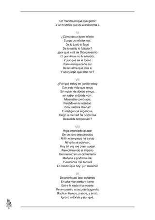 Un mundo en que oye gemir
Y un hombre que de el blasfema ?

VI
¿Cómo de un bien infinito
Surge un infinito mal,
De lo justo lo fatal,
De lo sabio lo fortuito ?
¿por qué está de Dios proscrito
El que antes no le ofendió,
Y por qué se le formó
Para enloquecerlo así
De un alma que dice sí
Y un cuerpo que dice no ?

VII
¿Por qué estoy en donde estoy
Con esta vida que tengo
Sin saber de dónde vengo,
sin saber a dónde voy ;
Miserable como soy,
Perdido en la soledad
Con traidora libertad
E inteligencia engañosa,
Ciego a merced de horrorosa
Desatada tempestad ?

VIII
Hoja arrancada al azar
De un libro desconocido
Ni fin ni empiezo he traído
Ni yo lo sé adivinar;
Hoy tal vez me oyen quejar
Remolineando al imperio
Del viento; en un cementerio
Mañana a podrirme iré,
Y entonces me llamaré
Lo mismo que hoy: ¡un misterio!

IX
De pronto así cual soñando
En alta mar sorda v fuerte
Entre la nada y la muerte
Me encuentro a oscuras bogando;
Sopla el tiempo, y ando, y ando,
Ignoro a dónde y por qué,

3

 