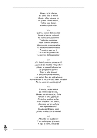 ¡Libres... y la voluntad
Es plena para el deber!
Libres... y hay luz para ver
Lo que es crimen desear,
Y alma para delirar,
Y corazón para arder!

XIV
¡Libres, cuando delincuentes
Desde el vientre maternal
Ya éramos siervos del mal
Y del dolor penitentes;
Y con cadenas ardientes
Al crimen de otro amarrados
Ya estábamos sentenciados
A purgarlo aquí por él
Y a extender para Luzbel
La siembra de los pecados!

XV
¡Oh, Adán! ¿cuándo estuve en ti?
¿Quién te dió mi alma y mi pecho?
¿Quién te concedió el derecho
De que pecaras por mí?
Si en tu falta delinquí
Y en tu infición me condeno,
¿por qué un Dios tan justo y bueno
No me lavó en la virtud de otro Adán, y la salud
No me volvió en cuerpo ajeno?

XVI
Si en mis carnes heredé
La ponzoña de la suya,
¡Que en las carnes arda y fluya!
Pero en el alma ¿por qué?
Si mi alma su alma no fue,
Si es chispa de Dios directa,
¿Cómo de luz tan perfecta
Tan imperfecta salió?
Si Adán por Dios no pecó
¿Cómo su infección la infecta?

XVII
¡Absurdo! ¡no puede ser!
Y sin embargo es, y ha sido,
Y aquí lo siento, esculpido

5

 