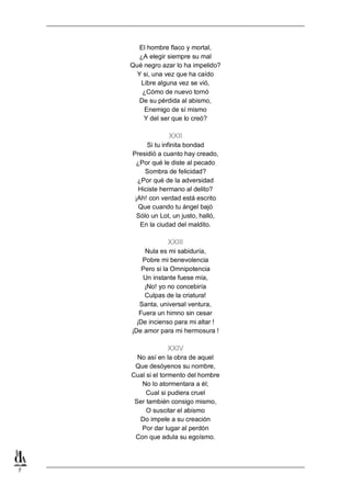 El hombre flaco y mortal,
¿A elegir siempre su mal
Qué negro azar lo ha impelido?
Y si, una vez que ha caído
Libre alguna vez se vió,
¿Cómo de nuevo tornó
De su pérdida al abismo,
Enemigo de sí mismo
Y del ser que lo creó?

XXII
Si tu infinita bondad
Presidió a cuanto hay creado,
¿Por qué le diste al pecado
Sombra de felicidad?
¿Por qué de la adversidad
Hiciste hermano al delito?
¡Ah! con verdad está escrito
Que cuando tu ángel bajó
Sólo un Lot, un justo, halló,
En la ciudad del maldito.

XXIII
Nula es mi sabiduría,
Pobre mi benevolencia
Pero si la Omnipotencia
Un instante fuese mía,
¡No! yo no concebiría
Culpas de la criatura!
Santa, universal ventura,
Fuera un himno sin cesar
¡De incienso para mi altar !
¡De amor para mi hermosura !

XXIV
No así en la obra de aquel
Que desóyenos su nombre,
Cual si el tormento del hombre
No lo atormentara a él;
Cual si pudiera cruel
Ser también consigo mismo,
O suscitar el abismo
Do impele a su creación
Por dar lugar al perdón
Con que adula su egoísmo.

7

 