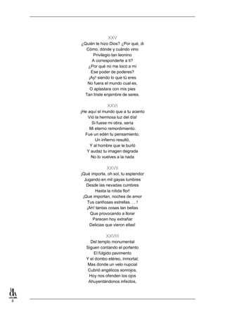 XXV
¿Quién te hizo Dios? ¿Por qué, di
Cómo, dónde y cuándo vino
Privilegio tan leonino
A corresponderte a ti?
¿Por qué no me tocó a mí
Ese poder de poderes?
¡Ay! siendo lo que tú eres
No fuera el mundo cual es,
O aplastara con mis pies
Tan triste enjambre de seres.

XXVI
¡He aquí el mundo que a tu acento
Vió la hermosa luz del día!
Si fuese mi obra, sería
Mi eterno remordimiento:
Fue un edén tu pensamiento,
Un infierno resultó,
Y al hombre que te burló
Y audaz tu imagen degrada
No lo vuelves a la nada

XXVII
¡Qué importa, oh sol, tu esplendor
Jugando en mil gayas lumbres
Desde las nevadas cumbres
Hasta la nítida flor!
¡Que importan, noches de amor
Tus cariñosas estrellas. . . !
¡Ah! tantas cosas tan bellas
Que provocando a llorar
Parecen hoy extrañar
Delicias que vieron ellas!

XXVIII
Del templo monumental
Siguen contando el portento
El fúlgido pavimento
Y el dombo etéreo, inmortal;
Mas donde un velo nupcial
Cubrió angélicos sonrojos,
Hoy nos ofenden los ojos
Ahuyentándonos infectos,

8

 